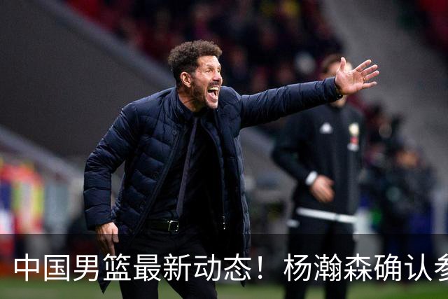 中国男篮最新动态！杨瀚森确认参加中日对决，热身赛名单即将发布