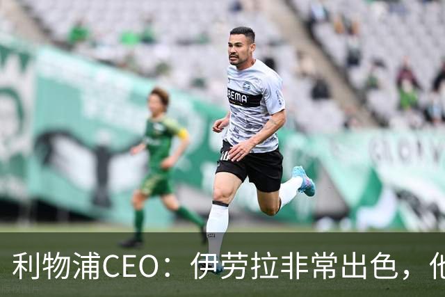利物浦CEO：伊劳拉非常出色，他精力充沛、理念清晰、极具感染力