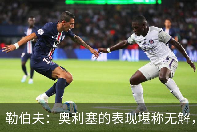 勒伯夫：奥利塞的表现堪称无解，他甚至比姆巴佩和登贝莱更重要