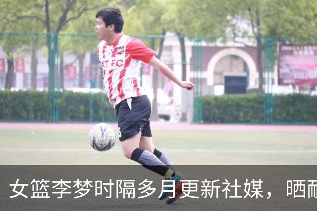 女篮李梦时隔多月更新社媒，晒耐高决赛花絮，球迷呼吁回归国家队